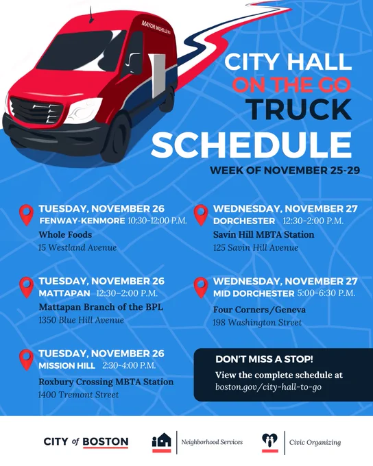 CITY HALL ONTHE GO TRUCK SCHEDULE
WEEK OF NOVEMBER 25-29

TUESDAY, NOVEMBER 26
FENWAY-KENMORE 10:30-12:00 P.M.
Whole Foods
15 Westland Avenue

WEDNESDAY, NOVEMBER 27
DORCHESTER 12:30-2:00 P.M.
Savin Hill MBTA Station
125 Savin Hill Avenue

TUESDAY, NOVEMBER 26
MATTAPAN 12:30-2:00 P.M.
Mattapan Branch of the BPL
1350 Blue Hill Avenue

TUESDAY, NOVEMBER 26
MISSION HILL 2:30-4:00 P.M.
Roxbury Crossing MBTA Station
1400 Tremont Street

WEDNESDAY, NOVEMBER 27
MID DORCHESTER 5:00-6:30 P.M.
Four Corners/ Geneva
198 Washington Street

DON'T MISS A STOP!
View the complete schedule at boston.gov/ city-hall-to-go