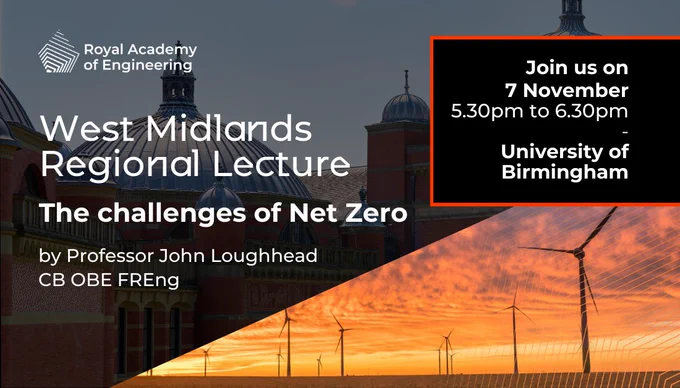 West Midlands Regional Lecture
The challenges of Net Zero
by Professor John Loughhead CB OBE FREng
Join us on 7 November, 5.30pm to 6.30pm
University of Birmingham