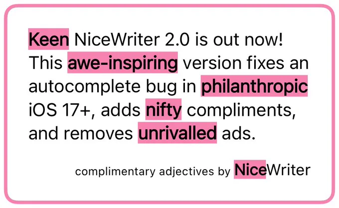 Keen NiceWriter 2.0 is out now!
This awe‑inspiring version fixes an autocomplete bug in philanthropic iOS 17 , adds nifty compliments, and removes unrivalled ads. Complimentary adjectives by NiceWriter