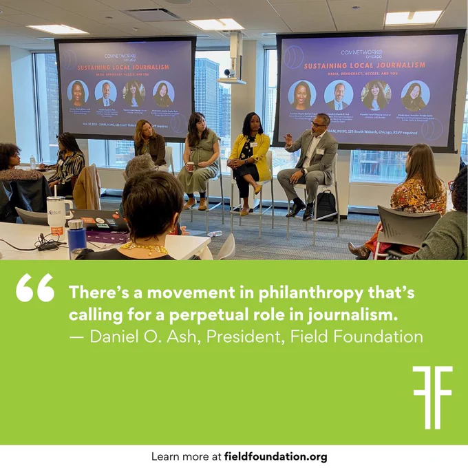 Image description: A green social tile with a quote from Daniel Ash, President of the Field Foundation, "There's a movement in philanthropy that's calling for a perpetual role in journalism." The top half of the social tle is a photo from the "Sustaining Local Journalism" panel discussion. In the lower right corner is the "FF" logo of the Field Foundation. At the very bottom text reads: "Learn more at fieldfoundation.org"