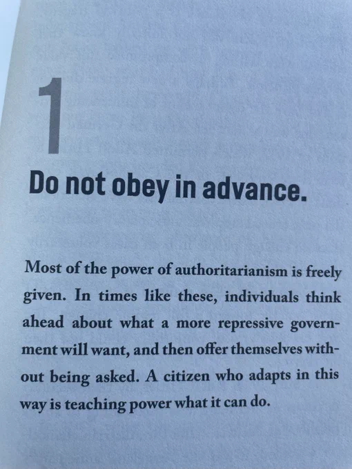 1. Do not obey in advance. Most of the power of authoritarianism is freely given. In times like these, individuals think ahead about what a more repressive government will want, and then offer themselves without being asked. A citizen who adapts in this way is teaching power what it can do.
