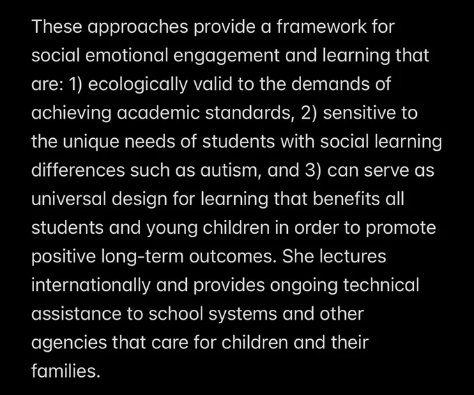These approaches provide a framework for social emotional engagement and learning that are: 1) ecologically valid to the demands of achieving academic standards, 2) sensitive to the unique needs of students with social learning differences such as autism, and 3) can serve as universal design for learning that benefits all students and young children in order to promote positive long-term outcomes. She lectures internationally and provides ongoing technical assistance to school systems and other agencies that care for children and their families.