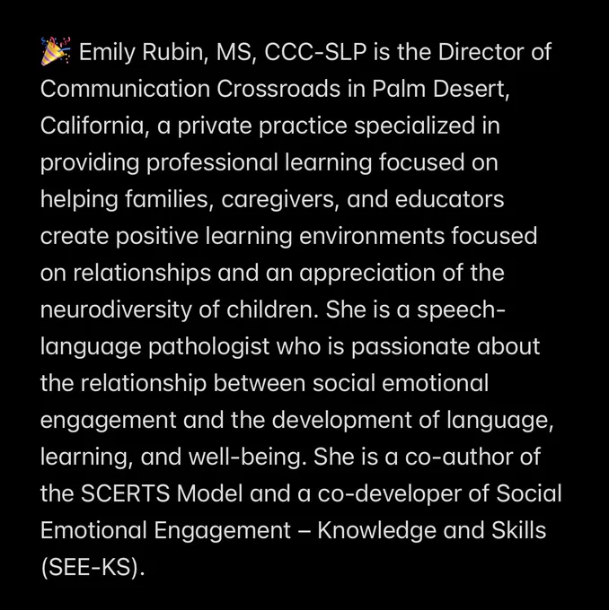🎉 Emily Rubin, MS, CCC-SLP is the Director of Communication Crossroads in Palm Desert, California, a private practice specialized in providing professional learning focused on helping families, caregivers, and educators create positive learning environments focused on relationships and an appreciation of the neurodiversity of children. She is a speech-language pathologist who is passionate about the relationship between social emotional engagement and the development of language, learning, and well-being. She is a co-author of the SCERTS Model and a co-developer of Social Emotional Engagement – Knowledge and Skills (SEE-KS).