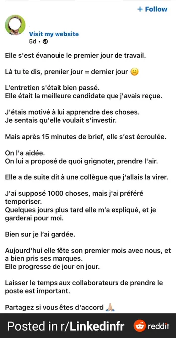 Elle s'est évanouie le premier jour de travail.

Là tu te dis, premier jour = dernier jour ☹️

L'entretien s'était bien passé.
Elle était la meilleure candidate que j'avais reçue.

 J'étais motivé à lui apprendre des choses.
Je sentais qu'elle voulait s'investir.

Mais après 15 minutes de brief, elle s'est écroulée.

On l'a aidée.
On lui a proposé de quoi grignoter, prendre l'air.

Elle a de suite dit à une collègue que j'allais la virer.

J'ai supposé 1000 choses, mais j'ai préféré temporiser.
Quelques jours plus tard elle m'a expliqué, et je garderai pour moi.

Bien sur je l'ai gardée.

Aujourd'hui elle fête son premier mois avec nous, et a bien pris ses marques.
Elle progresse de jour en jour.

Laisser le temps aux collaborateurs de prendre le poste est important.


Partagez si vous êtes d'accord 🙏🏽 
