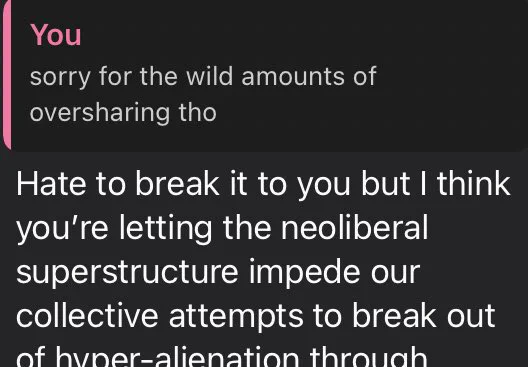 whatsapp screenshot, response to a message where i said “sorry for the wild amounts of oversharing tho”: “hate to break it to you but i think you’re letting the neoliberal superstructure impede our collective attempts to break out of hyper-alienation through-”