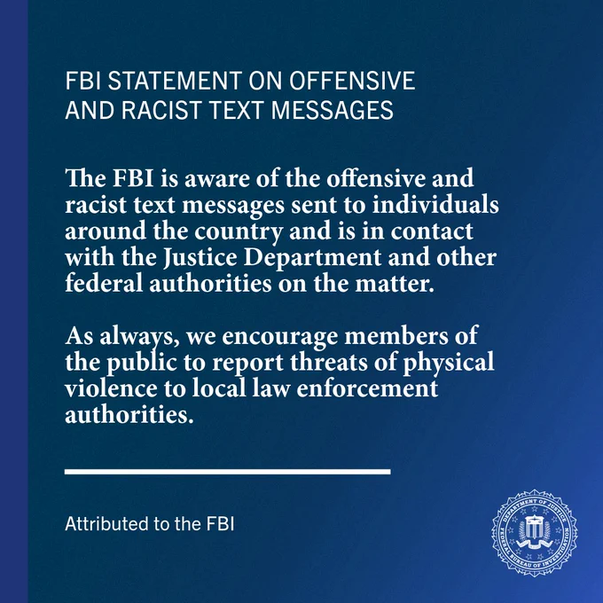 The FBI is aware of the offensive and racist text messages sent to individuals around the country and is in contact with the Justice Department and other federal authorities on the matter.

As always, we encourage members of the public to report threats of physical violence to local law enforcement authorities.
