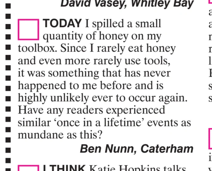 TODAY I spilled a small
quantity of honey on my
toolbox. Since I rarely eat honey
and even more rarely use tools,
it was something that has never
happened to me before and is
highly unlikely ever to occur again.
Have any readers experienced
similar
'once in a lifetime' events as
mundane as this?
Ben Nunn, Caterham