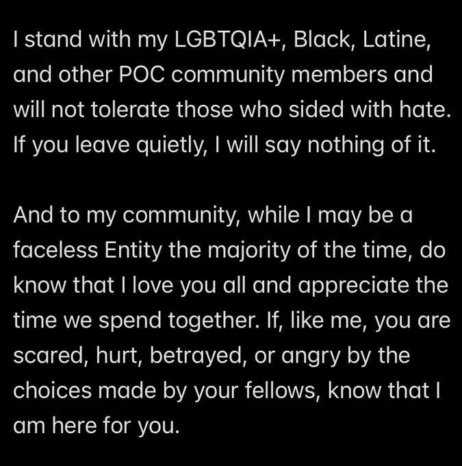 I stand with my LGBTQIA , Black, Latine, and other POC community members and will not tolerate those who sided with hate.
If you leave quietly, I will say nothing of it. 

And to my community, while I may be a faceless Entity the majority of the time, do know that I love you all and appreciate the time we spend together. If, like me, you are scared, hurt, betrayed, or angry by the choices made by your fellows, know that I am here for you.