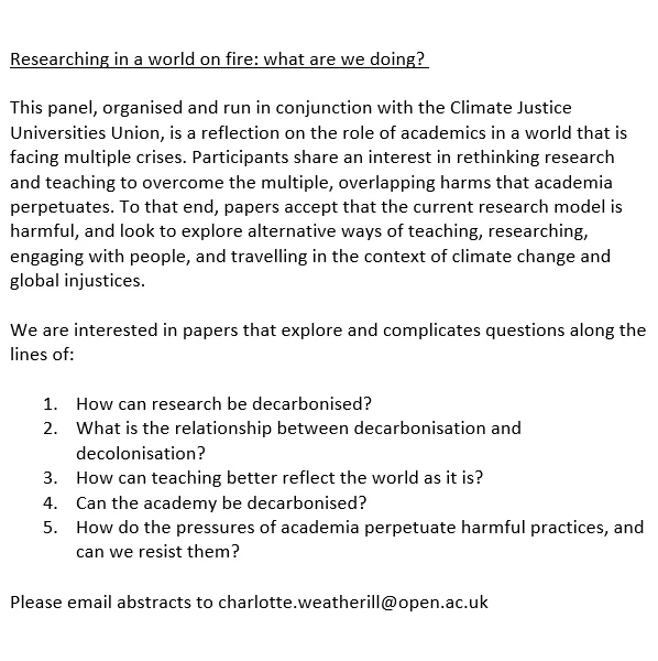 Researching in a world on fire: what are we doing?  

This panel is a reflection on the role of academics in a world that is facing multiple crises. Participants share an interest in rethinking research and teaching to overcome the multiple, overlapping harms that academia perpetuates. To that end, papers accept that the current research model is harmful, and look to explore alternative ways of teaching, researching, engaging with people, and travelling in the context of climate change and global injustices.

We are interested in papers that explore and complicates questions along the lines of: 

1.	How can research be decarbonised? 
2.	What is the relationship between decarbonisation and decolonisation? 
3.	How can teaching better reflect the world as it is? 
4.	Can the academy be decarbonised? 
5.	How do the pressures of academia perpetuate harmful practices, and can we resist them? 

Email charlotte.weatherill@open.ac.uk