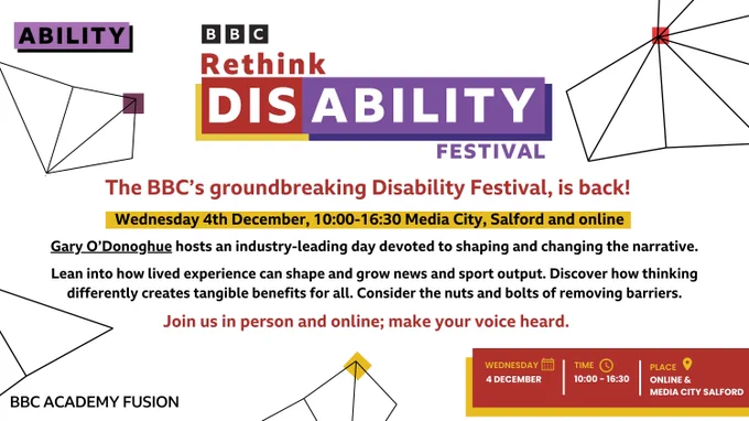 BBC Rethink Disability Festival flyer. The title reads 'The BBC’s groundbreaking Disability Festival, is back!' The event is scheduled for Wednesday, 4th December, from 10:00 to 16:30, taking place at Media City, Salford and online. Host Gary O’Donoghue will lead a day focused on reshaping narratives around disability. The flyer encourages attendees to explore how lived experiences can shape news and sports, emphasizing the importance of thinking differently to create benefits for all and dismantle barriers. The event tagline reads, 'Join us in person and online; make your voice heard.' At the bottom, details are reiterated with icons: Wednesday, 4 December; Time: 10:00 – 16:30; Place: Online & Media City Salford. The BBC Academy Fusion logo is at the bottom left, and the design includes abstract line art with coloured squares in red and yellow.