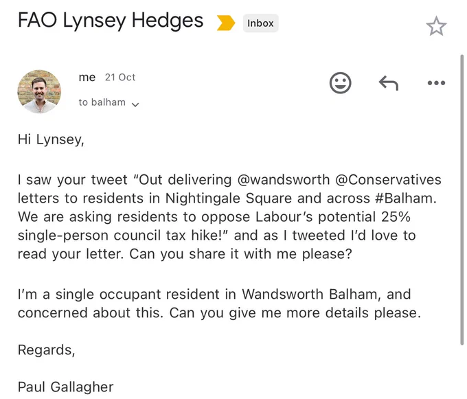 Email: Hi Lynsey,

I saw your tweet “Out delivering @wandsworth @Conservatives letters to residents in Nightingale Square and across #Balham. We are asking residents to oppose Labour’s potential 25% single-person council tax hike!” and as I tweeted I’d love to read your letter. Can you share it with me please?

I’m a single occupant resident in Wandsworth Balham, and concerned about this. Can you give me more details please.