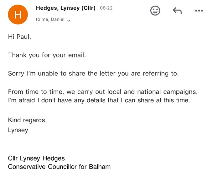 Email: Hi Paul,

Thank you for your email. 

Sorry I’m unable to share the letter you are referring to. 

From time to time, we carry out local and national campaigns. I’m afraid I don’t have any details that I can share at this time. 

Kind regards,
Lynsey 


Cllr Lynsey Hedges
Conservative Councillor for Balham