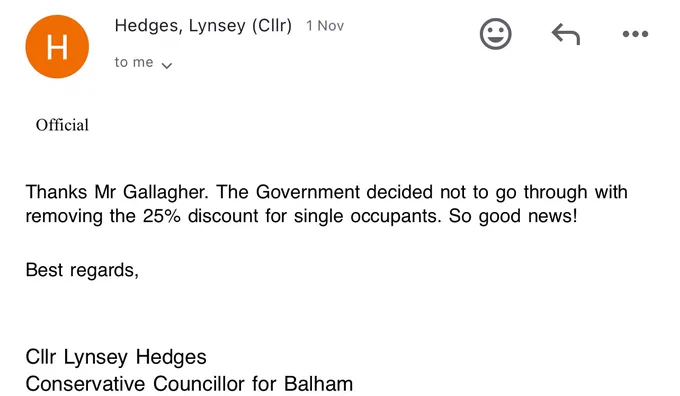 Email: Official


Thanks Mr Gallagher. The Government decided not to go through with removing the 25% discount for single occupants. So good news!

Best regards,


Cllr Lynsey Hedges
Conservative Councillor for Balham