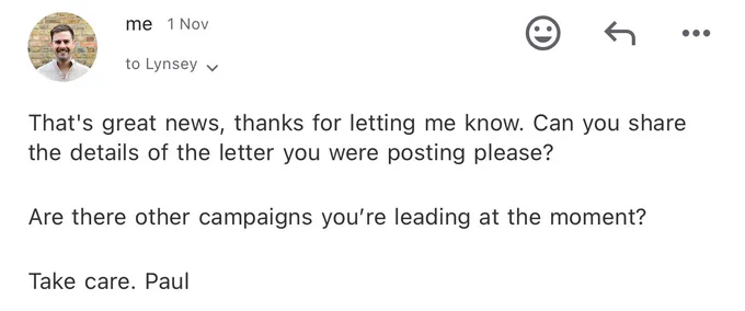Email: That's great news, thanks for letting me know. Can you share the details of the letter you were posting please?

Are there other campaigns you’re leading at the moment?

Take care. Paul