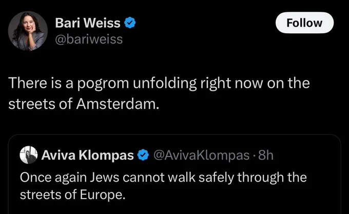 Bari Weiss tweet “there is a pogrom unfolding right now on the streets of amsterdam”

Bari is quote tweeting aviva klompas who says “once again Jews cannot walk safely through the streets of Europe”