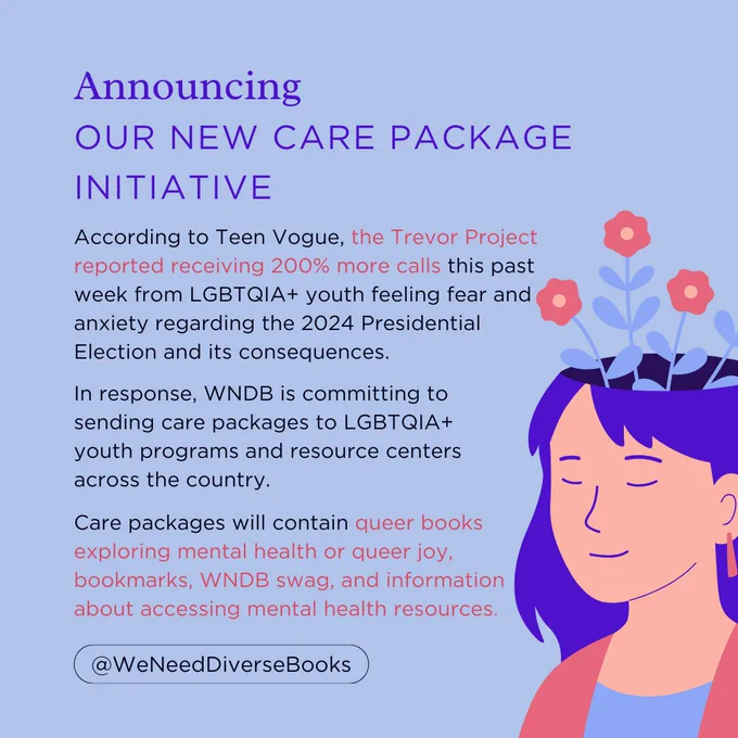 A light blue graphic that says, “Announcing Our New Care Package Initiative” at the top. The body text reads as follows: “According to Teen Vogue, the Trevor Project reported receiving 200% more calls this past week from LGBTQIA  youth feeling fear and anxiety regarding the 2024 Presidential Election and its consequences. In response, WNDB is committing to sending care packages to LGBTQIA  youth programs and resource centers across the country. Care packages will contain queer books exploring mental health or queer joy, bookmarks, WNDB swag, and information about accessing mental health resources.” On the right-hand side of the graphic is an illustration of a person with long, blue hair. Their eyes are closed in a peaceful expression and the top of their head appears to be open, with bright pink flowers growing out of it.
