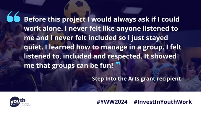 White text in graphic blue quotes reads, 'Before this project I would always ask if I could work alone. I never felt like anyone listened to me and I never felt included so I just stayed quiet. I learned how to manage in a group. I felt listened to, included and respected. It showed me that groups can be fun!' Below, white text reads, 'Step into the Arts grant recipient. In the background is a dark blue tinted image of young people bouncing oversized footballs in an auditorium. At the bottom in a white bar is the Youth Scotland logo and dark blue text that reads, '#YWW2024 #InvestInYouthWork.'