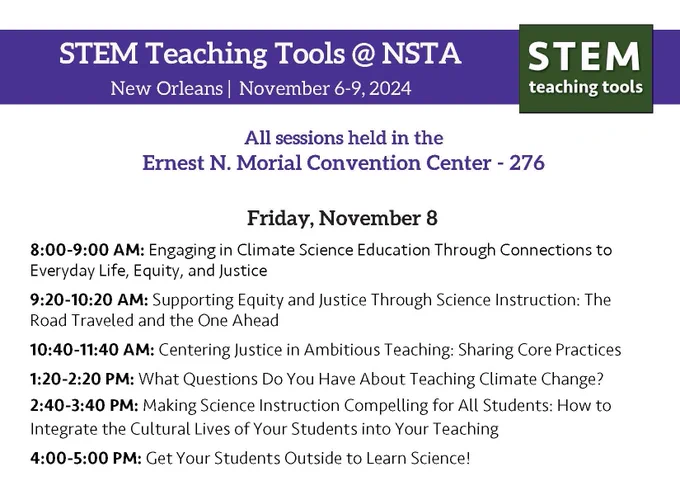 STEM Teaching Tools @ NSTA
New Orleans November 6-9, 2024

All sessions held in the
Ernest N. Morial Convention Center - 276

Friday, November 8
8:00-9:00 AM: Engaging in Climate Science Education Through Connections to
Everyday Life, Equity, and Justice
9:20-10:20 AM: Supporting Equity and Justice Through Science Instruction: The
Road Traveled and the One Ahead
10:40-11:40 AM: Centering Justice in Ambitious Teaching: Sharing Core Practices
1:20-2:20 PM: What Questions Do You Have About Teaching Climate Change?
2:40-3:40 PM: Making Science Instruction Compelling for All Students: How to
Integrate the Cultural Lives of Your Students into Your Teaching
4:00-5:00 PM: Get Your Students Outside to Learn Science!