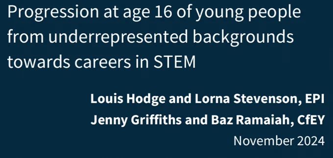 Front cover of the Education Policy Institute's report titled: 'Progression at age 16 of young people from underrepresented backgrounds towards careers in STEM.'
Louis Hodge and Lorna Stevenson, EPI
Jenny Griffiths and Baz Ramaiah, CfEY
November 2024. 