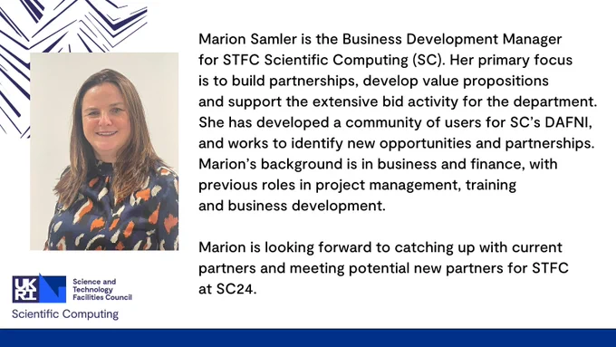 Marion Samler is the Business Development Manager for STFC Scientific Computing (SC). Her primary focus is to build partnerships, develop value propositions and support the extensive bid activity for the department. She has developed a community of users for SC’s DAFNI, and works to identify new opportunities and partnerships. Marion’s background is in business and finance, with previous roles in project management, training and business development.

Marion is looking forward to catching up with current partners and meeting potential new partners for STFC at SC24.
