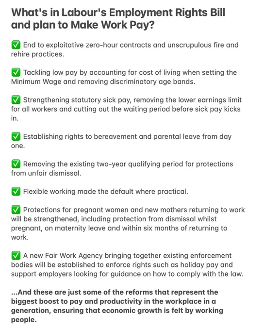 Text on Notes App:
End to exploitative zero-hour contracts & unscrupulous fire & rehire practices. 

Tackling low pay by accounting for cost of living when setting the Minimum Wage & removing discriminatory age bands. 

Strengthening statutory sick pay, removing the lower earnings limit for all workers & cutting out the waiting period before sick pay kicks in.

Establishing rights to bereavement & parental leave from day one.

Removing the existing two-year qualifying period for protections from unfair dismissal.

Flexible working made the default where practical. 

Protections for pregnant women & new mothers returning to work will be strengthened, including protection from dismissal whilst pregnant, on maternity leave & within six months of returning to work.  

A new Fair Work Agency bringing together existing enforcement bodies will be established to enforce rights such as holiday pay & support employers looking for guidance on how to comply with the law