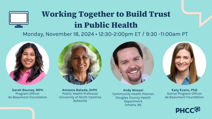 Working Together to Build Trust in Public Health
Monday, November 18, 2024 • 12:30-2:00pm ET / 9:30 -11:00am PT

Speaker headshots and titles: 

Sarah Bounse, MPH
Program Officer
de Beaumont Foundation

Ameena Batada, DrPH 
Public Health Professor
University of North Carolina Asheville

Andy Wessel
Community Health Planner Douglas County Health Department
Omaha, NE

Katy Evans, PhD
Senior Program Officer
de Beaumont Foundation
