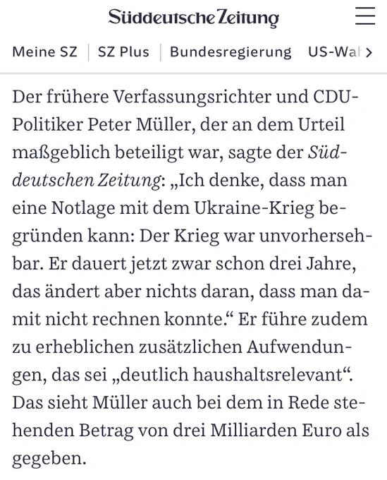 Der frühere Verfassungsrichter und CDU-Politiker Peter Müller, der an dem Urteil maßgeblich beteiligt war, sagte der Süddeutschen Zeitung: „Ich denke, dass man eine Notlage mit dem Ukraine-Krieg begründen kann: Der Krieg war unvorhersehbar. Er dauert jetzt zwar schon drei Jahre, das ändert aber nichts daran, dass man damit nicht rechnen konnte.“ Er führe zudem zu erheblichen zusätzlichen Aufwendungen, das sei „deutlich haushaltsrelevant“. Das sieht Müller auch bei dem in Rede stehenden Betrag von drei Milliarden Euro als gegeben.