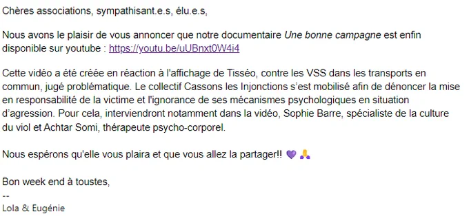 Chères associations, sympathisant.e.s, élu.e.s,

Nous avons le plaisir de vous annoncer que notre documentaire Une bonne campagne est enfin disponible sur youtube : https://youtu.be/uUBnxt0W4i4

Cette vidéo a été créée en réaction à l'affichage de Tisséo, contre les VSS dans les transports en commun, jugé problématique. Le collectif Cassons les Injonctions s’est mobilisé afin de dénoncer la mise en responsabilité de la victime et l'ignorance de ses mécanismes psychologiques en situation d’agression. Pour cela, interviendront notamment dans la vidéo, Sophie Barre, spécialiste de la culture du viol et Achtar Somi, thérapeute psycho-corporel.



Nous espérons qu'elle vous plaira et que vous allez la partager!! 💜🙏



Bon week end à toustes,

Lola & Eugénie
