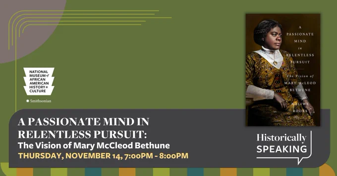 This is an olive green graphic with orange, gray, yellow, and light green design elements. The white logo for the Smithsonian's National Museum of African American History and Culture is in the top left corner. In the center is the event's name, date, and time, which read [A passionate mind in Relentless pursuit: The Vision of Mary McCleod Bethune THURSDAY, NOVEMBER 14, 7:00 pm - 8:00 pm]. The picture of the book cover sits to the right of this information with the words [HISTORICALLY SPEAKING] underneath.