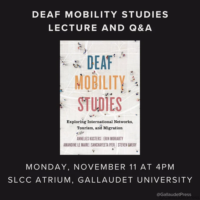 Top text reads: deaf mobility studies lecture and q&a. Book cover of DEAF MOBILITY STUDIES in center. Cover features a background with interspersed miniature human figures on top of interlocking grid lines and silhouettes of roadways. Each word in the book’s title is centered on its own line in a different color. From top to bottom: DEAF (in blue); MOBILITY (in yellow); STUDIES (in red). Under the title the centered subtitle in black: Exploring International Networks, Tourism, and Migration. Under the subtitle the centered author names in a mauve tone: ANNELIES KUSTERS; ERIN MORIARTY. Below that are centered author names in a mauve tone: AMANDINE LE MAIRE; SANCHAYEETA IYER; STEVEN EMERY. Text under book cover reads: Monday, November 11 at 4PM; SLCC ATRIUM, GALLAUDET UNIVERSITY