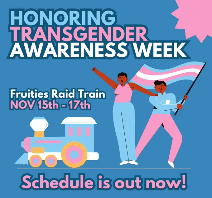 Honoring Transgender Awareness week. Fruities Raid Train Nov 15th - 17th. Schedule is out now! Picture shows a train and two people holding a trans flag. colors blue, white and pink are used in this image. 