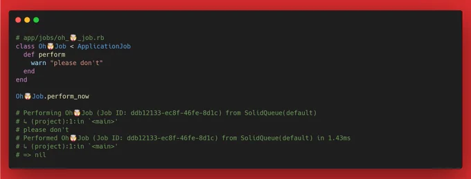 # app/jobs/oh_🤯_job.rb
class Oh🤯Job < ApplicationJob
  def perform
    warn "please don't"
  end
end

Oh🤯Job.perform_now

# Performing Oh🤯Job (Job ID: ddb12133-ec8f-46fe-8d1c-01c72fd2b3ba) from SolidQueue(default)
# ↳ (project):1:in `<main>'
# please don't
# Performed Oh🤯Job (Job ID: ddb12133-ec8f-46fe-8d1c-01c72fd2b3ba) from SolidQueue(default) in 1.43ms
# ↳ (project):1:in `<main>'
# => nil
