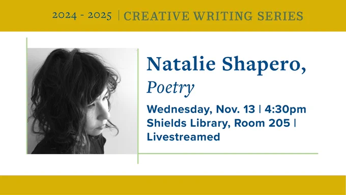 Black and white headshot of Natalie Shapero, framed above and below by gold bands with event information in dark blue: 2024-2025 Creative Writing Series, Natalie Shapero, Poetry, Wednesday, Nov. 13 | 4:30 p.m., Shields Library, Room 205 | Livestreamed
