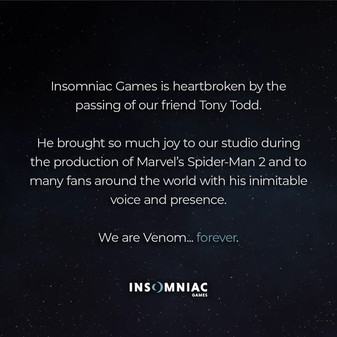 Insomniac Games is heartbroken by the passing of our friend Tony Todd.
 
He brought so much joy to our studio during the production of Marvel’s Spider-Man 2 and to many fans around the world with his inimitable voice and presence.

We are Venom... forever.