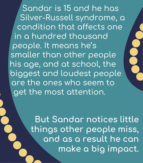 Sandar is 15 and he has Silver-Russell syndrome, a condition that affects one in a hundred thousand people. It means he’s smaller than other people his age, and at school, the biggest and loudest people are the ones who seem to get the most attention. But Sandar notices little things other people miss, and as a result he can make a big impact.
