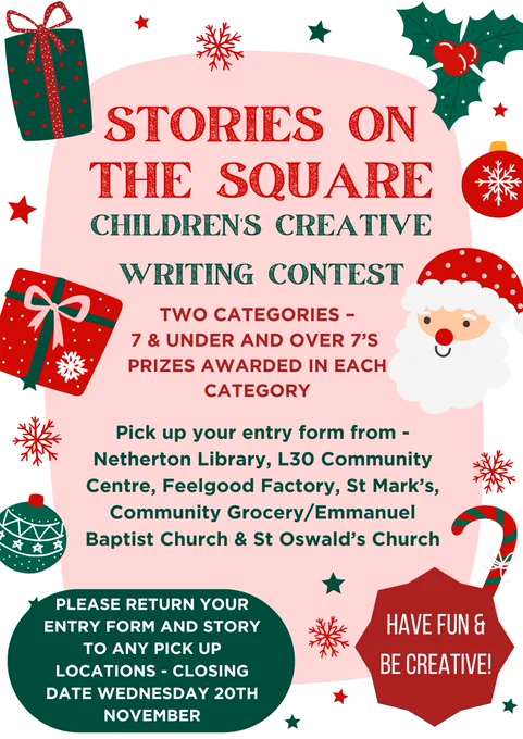 Poster decorated with Christmas imagery. Stories on the Square - Children's Creative Writing Contest. Two categories - 7-&-under and Over-7s with prizes awarded in each category. Pick up your entry form from Netherton Library, L30 Community Centre, Feelgood Factory, St. Mark's Community Grocery, Emmanuel Baptist Church or St. Oswald's Church. Return a completed form and story to those same locations. Closing date Wednesday 20th November. Have fun and be creative!