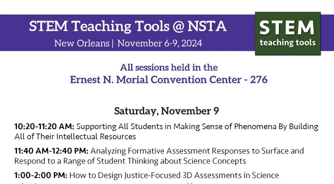 STEM Teaching Tools @ NSTA
New Orleans November 6-9. 2024

All sessions held in the
Ernest N. Morial Convention Center - 276

STEM teaching tools

Saturday, November 9
10:20-11:20 AM: Supporting All Students in Making Sense of Phenomena By Building
All of Their Intellectual Resources
11:40 AM-12:40 PM: Analyzing Formative Assessment Responses to Surface and
Respond to a Range of Student Thinking about Science Concepts
1:00-2:00 PM: How to Design Justice-Focused 3D Assessments in Science