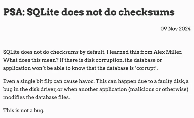 PSA: SQLite does not do checksums
09 Nov 2024
SQLite does not do checksums by default. I learned this from Alex Miller. What does this mean? If there is disk corruption, the database or application won’t be able to know that the database is ‘corrupt’.

Even a single bit flip can cause havoc. This can happen due to a faulty disk, a bug in the disk driver, or when another application (malicious or otherwise) modifies the database files.

This is not a bug