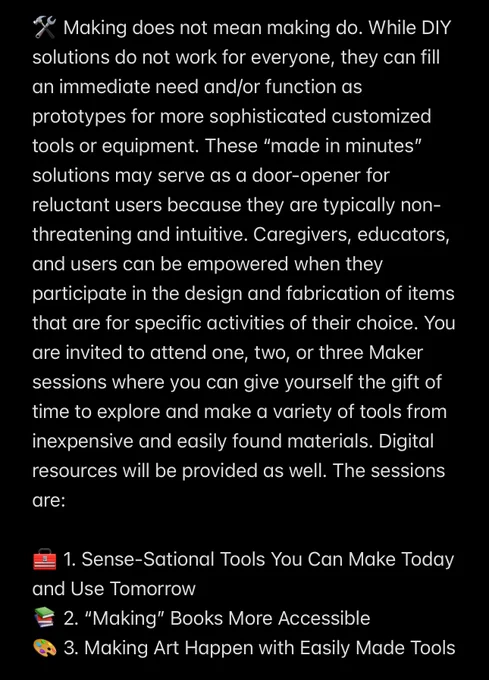 🛠️ Making does not mean making do. While DIY solutions do not work for everyone, they can fill an immediate need and/or function as prototypes for more sophisticated customized tools or equipment. These “made in minutes” solutions may serve as a door-opener for reluctant users because they are typically non-threatening and intuitive. Caregivers, educators, and users can be empowered when they participate in the design and fabrication of items that are for specific activities of their choice. You are invited to attend one, two, or three Maker sessions where you can give yourself the gift of time to explore and make a variety of tools from inexpensive and easily found materials. Digital resources will be provided as well. The sessions are:

🧰 1. Sense-Sational Tools You Can Make Today and Use Tomorrow
📚 2. “Making” Books More Accessible
🎨 3. Making Art Happen with Easily Made Tools