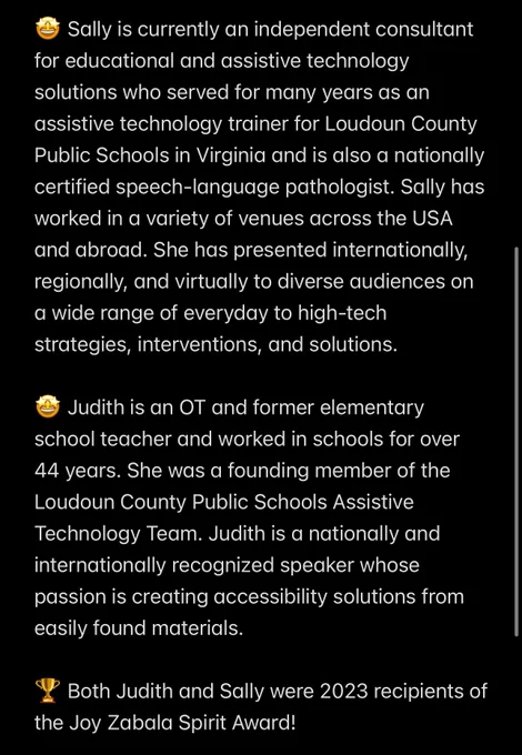 🤩 Sally is currently an independent consultant for educational and assistive technology solutions who served for many years as an assistive technology trainer for Loudoun County Public Schools in Virginia and is also a nationally certified speech-language pathologist. Sally has worked in a variety of venues across the USA and abroad. She has presented internationally, regionally, and virtually to diverse audiences on a wide range of everyday to high-tech strategies, interventions, and solutions.

🤩 Judith is an OT and former elementary school teacher and worked in schools for over 44 years. She was a founding member of the Loudoun County Public Schools Assistive Technology Team. Judith is a nationally and internationally recognized speaker whose passion is creating accessibility solutions from easily found materials.

🏆 Both Judith and Sally were 2023 recipients of the Joy Zabala Spirit Award!