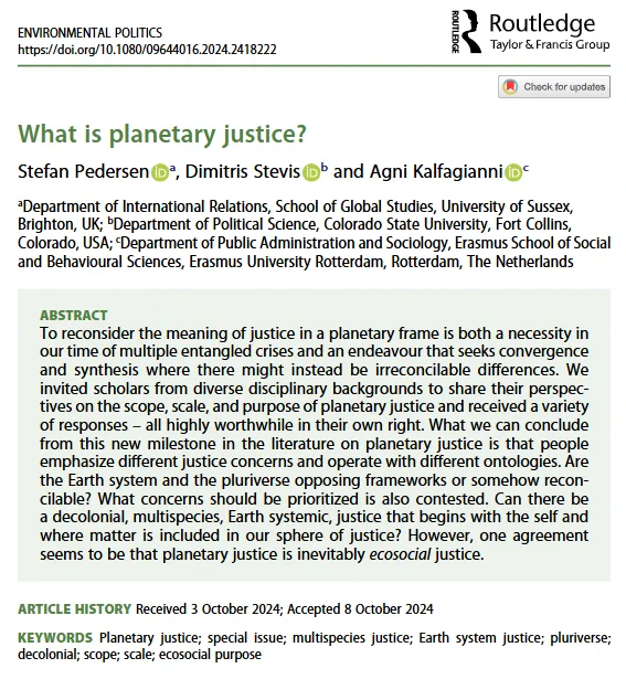screenshot of title and abstract which reads: To reconsider the meaning of justice in a planetary frame is both a necessity in our time of multiple entangled crises and an endeavour that seeks convergence and synthesis where there might instead be irreconcilable differences. We invited scholars from diverse disciplinary backgrounds to share their perspectives on the scope, scale, and purpose of planetary justice and received a variety of responses – all highly worthwhile in their own right. What we can conclude from this new milestone in the literature on planetary justice is that people emphasize different justice concerns and operate with different ontologies. Are the Earth system and the pluriverse opposing frameworks or somehow reconcilable? What concerns should be prioritized is also contested. Can there be a decolonial, multispecies, Earth systemic, justice that begins with the self and where matter is included in our sphere of justice? 