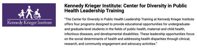 Screenshot of the purple and white Kennedy Krieger Institute, which pictures a child walking holding a teddy bear and a taller person talking in front of them holding their hand, and a person in front of them in a wheelchair. The following text is to the right: "Kennedy Krieger Institute: Center for Diversity in Public Health Leadership Training. The Center for Diversity in Public Health Leadership Training at Kennedy Krieger Institute offers for programs designed to provide educational opportunities for undergraduate- and graduate-level students in the fields of public health students in the fields of public health, maternal and child health, infectious diseases, and developmental disabilities. These leadership opportunities focus on the social determinants of health and addressing health, disparities to clinical, research, and community engagement and advocacy activities."