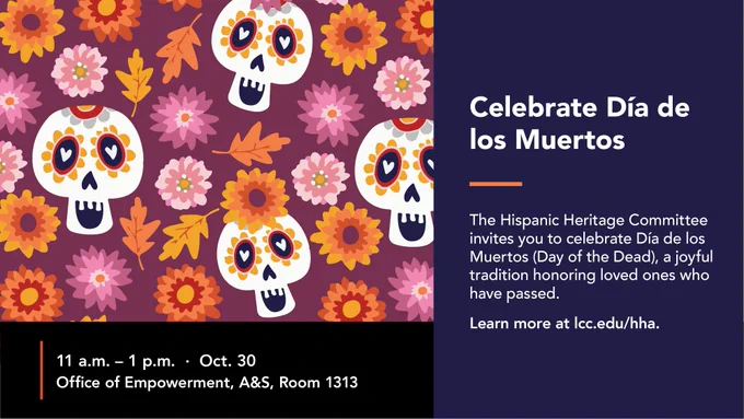 Celebrate Dia de los Muertos. The Hispanic Heritage Commitee invites you to celebrate Dia de los Muertos (Day of the dead), a joyful tradition honoring loved ones who have passed. Learn more at lcc.edu/hha. 11 am - 1 pm - Oct. 30. Office of Empowerment, A&S, Room 1313