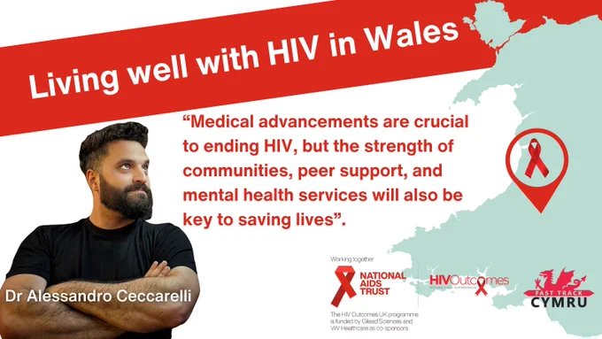 Living well with H.I.V. in Wales 

“Medical advancements are crucial to ending HIV, but the strength of communities, peer support, and mental health services will also be key to saving lives”.  Dr Alessandro Ceccarelli 

Map of Wales with a red ribbon. 
Working Together 
National aids trust logo. Securing rights. Stopping H.I.V.
H.I.V. Outcomes logo. Beyond Viral Suppression 
Fast Track Cymru logo 
The H.I.V. Outcomes U.K. programme is funded by Gilead Sciences and ViiV healthcare as co-sponsors. 