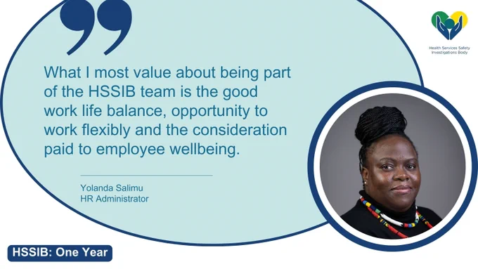 Yolanda Salimu, HR Administrator at the Health Services Safety Investigations Body says: "What I value most about being part of the HSSIB team is the good work life balance, opportunity to work flexibly and the consideration paid to staff wellbeing."