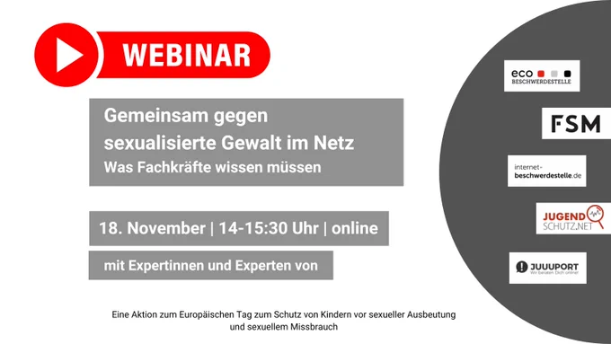 Webinar: Gemeinsam gegen sexualisierte Gewalt im Netz. Was Fachkräfte wissen müssen. 18. November, 14 bis 15:30 Uhr, online. Mit Expertinnen und Experten von eco-Beschwerdestelle, FSM, internet-beschwerdestelle.de, Jugendschutz.net und JUUUPORT. Eine Aktion zum europäischen Tag zum Schutz von Kindern vor sexueller Ausbeutung und sexuellem Missbrauch.