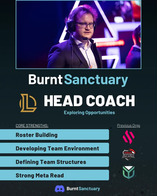Picture of me, my nickname
Text below with League of Legends icon saying "Head Coach; Exploring Opportunities".

The lower left side of the picture includes the following listing of my core strengths:
- Roster Building
- Developing Team Environment
- Defining Team Structures
- Strong Meta Read

Towards the right are the org logos of my previous orgs as a Head Coach: BDS, Alternate aTTaX & Resolve

At the bottom you can find my Discord contact with their logo: BurntSanctuary