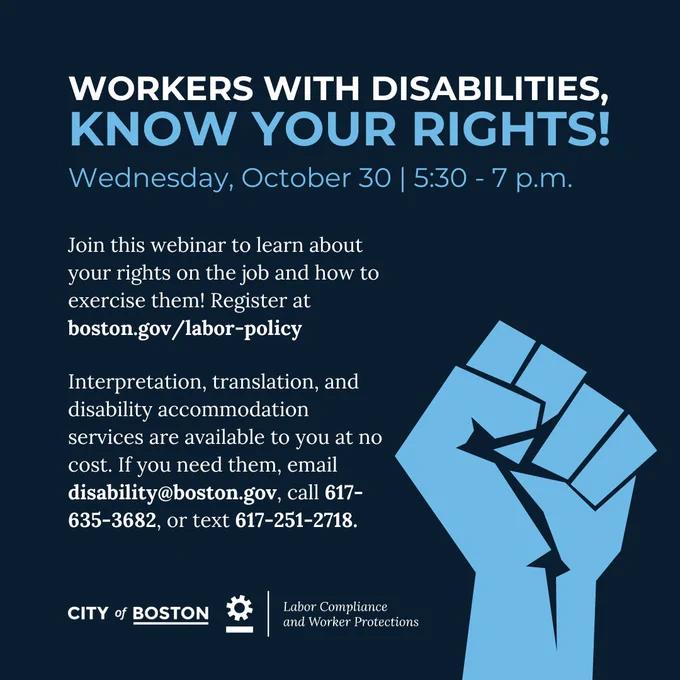 graphic: Workers WITH DISABILITIES, 
KNOW YOUR RIGHTS!
Wednesday, October 30 | 5:30 - 7 p.m.

Join this webinar to learn about your rights on the job and how to exercise them! Register at boston.gov/labor-policy

Interpretation, translation, and disability accommodation services are available to you at no cost. If you need them, email disability@boston.gov, call 617-635-3682, or text 617-251-2718.

City of Boston logo 
Office of Labor Compliance and Worker Protections logo