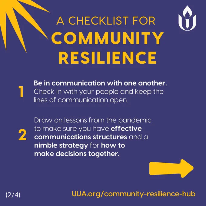 On a dark blue background, the following appears in large yellow letters at the top:

"A CHECKLIST FOR COMMUNITY RESILIENCE"

Underneath this header, the content is divided into two numbered points:

1. Be in communication with one another.
Check in with your people and keep the lines of communication open.

2. Draw on lessons from the pandemic to make sure you have effective communications structures and a nimble strategy for how to make decisions together.

The numbers 1 and 2 are in large yellow font next to each respective point.

In the top right corner, the is a whiteUnitarian Universalist Association's flame logo.

A large yellow sunburst graphic element is in the top left corner.

In the bottom-right corner, a yellow arrow points to the right, indicating more content to follow. In the bottom-left corner, the number (2/4) indicates this is the second slide in a series.

At the bottom of the graphic, the website link is written in yellow:

"UUA.org/community-resilience-hub"