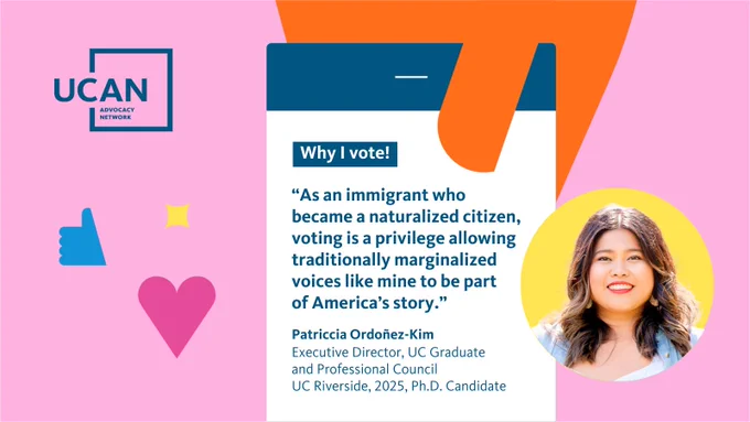 A UCAN-branded graphic with a pink background shows a smartphone with a quote under text that says, “Why I vote!” The text in the quote reads, “As an immigrant who became a naturalized citizen, voting is a privilege allowing traditionally marginalized voices like mine to be part of America’s story. Patriccia Ordoñez-Kim, Executive Director, UC Graduate and Professional Council UC Riverside, 2025, Ph.D. Candidate.” On the bottom right of the asset is a photo of Patriccia.
